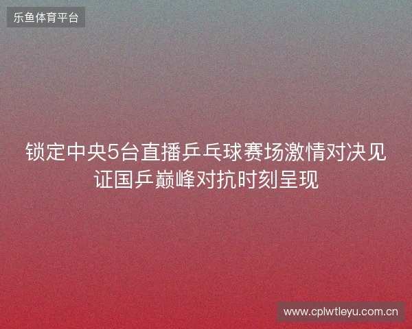 锁定中央5台直播乒乓球赛场激情对决见证国乒巅峰对抗时刻呈现 锁定中央5台直播乒乓球赛场激情对决见证国乒巅峰对抗时刻呈现