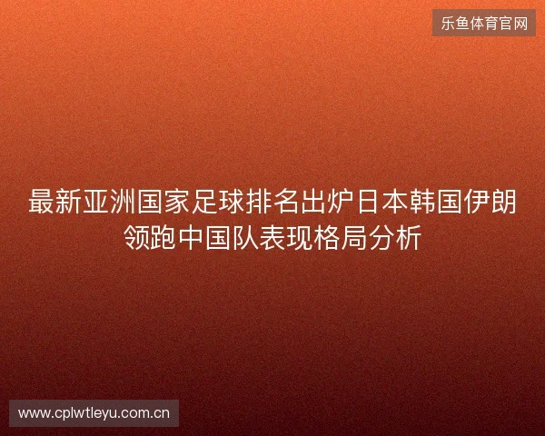 最新亚洲国家足球排名出炉日本韩国伊朗领跑中国队表现格局分析 最新亚洲国家足球排名出炉日本韩国伊朗领跑中国队表现格局分析