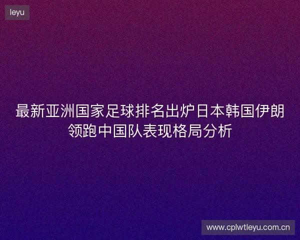最新亚洲国家足球排名出炉日本韩国伊朗领跑中国队表现格局分析 最新亚洲国家足球排名出炉日本韩国伊朗领跑中国队表现格局分析