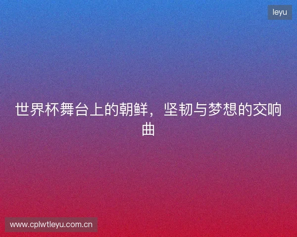 世界杯舞台上的朝鲜，坚韧与梦想的交响曲