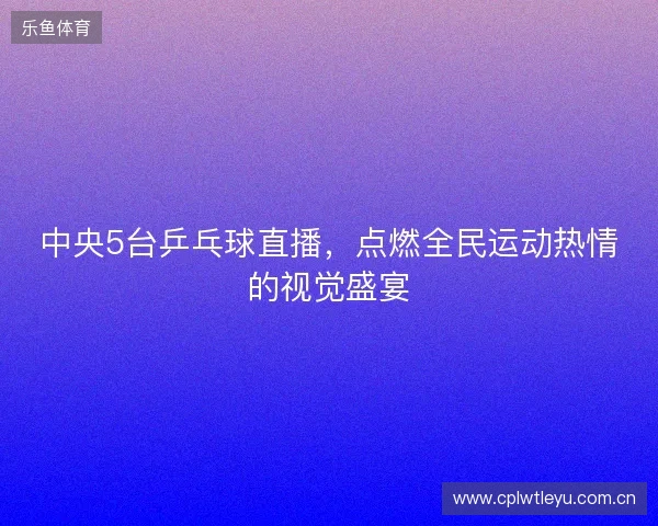 中央5台乒乓球直播,点燃全民运动热情的视觉盛宴 中央5台乒乓球直播,点燃全民运动热情的视觉盛宴